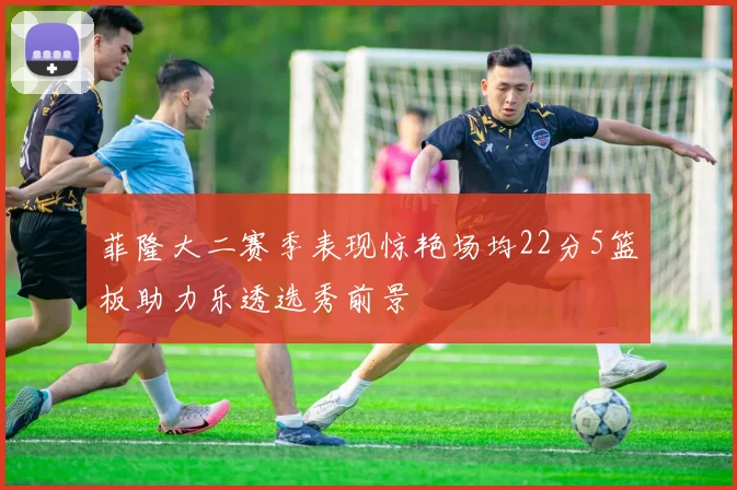 菲隆大二赛季表现惊艳场均22分5篮板助力乐透选秀前景