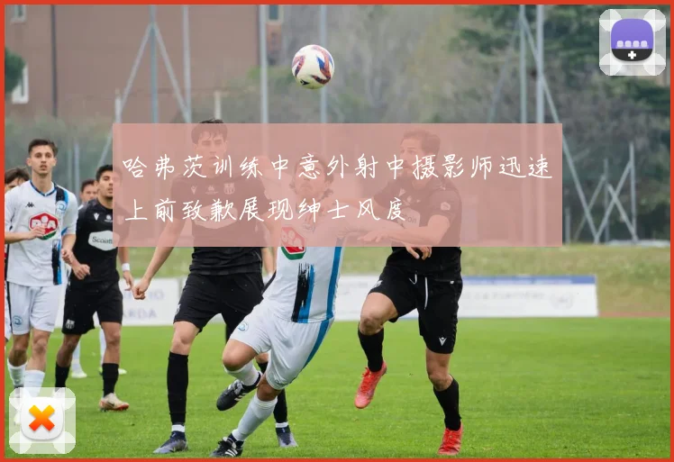 哈弗茨训练中意外射中摄影师迅速上前致歉展现绅士风度