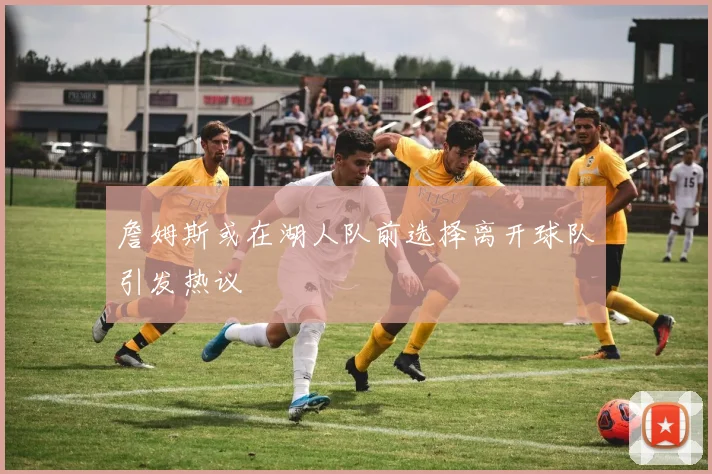 詹姆斯或在湖人队前选择离开球队引发热议