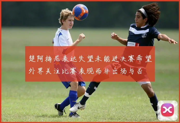 楚阿梅尼表达失望未能进决赛希望外界关注比赛表现而非出场与否