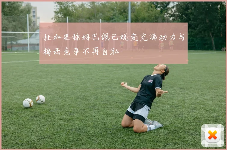 杜加里称姆巴佩已蜕变充满动力与梅西竞争不再自私