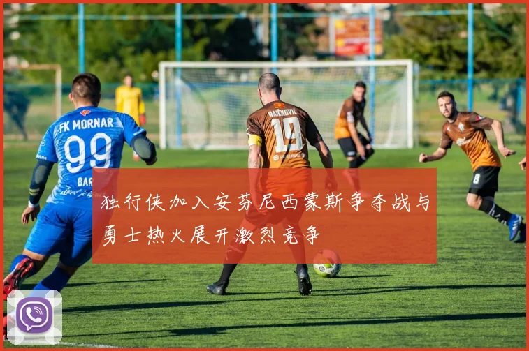 独行侠加入安芬尼西蒙斯争夺战与勇士热火展开激烈竞争