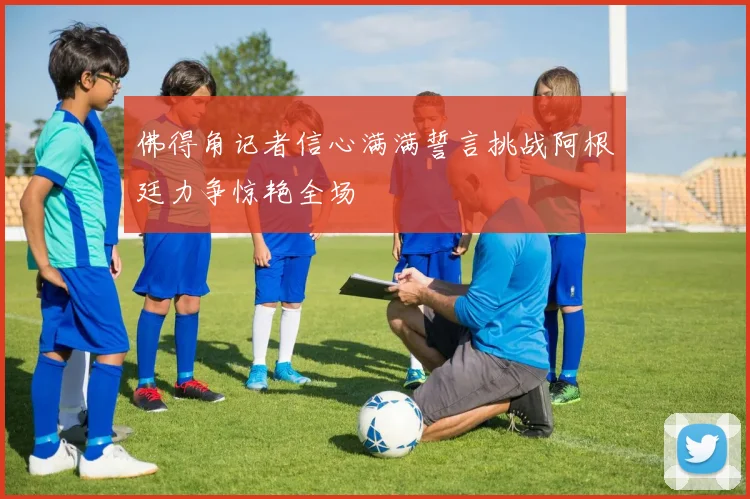 佛得角记者信心满满誓言挑战阿根廷力争惊艳全场
