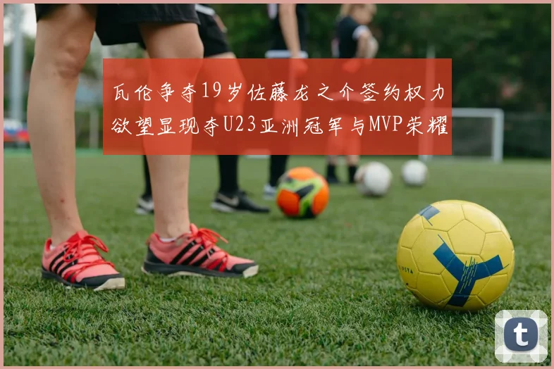 瓦伦争夺19岁佐藤龙之介签约权力欲望显现夺U23亚洲冠军与MVP荣耀