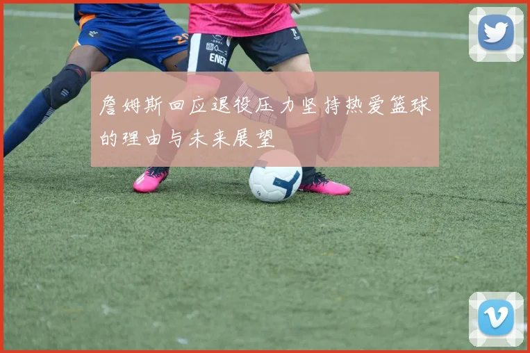 詹姆斯回应退役压力坚持热爱篮球的理由与未来展望