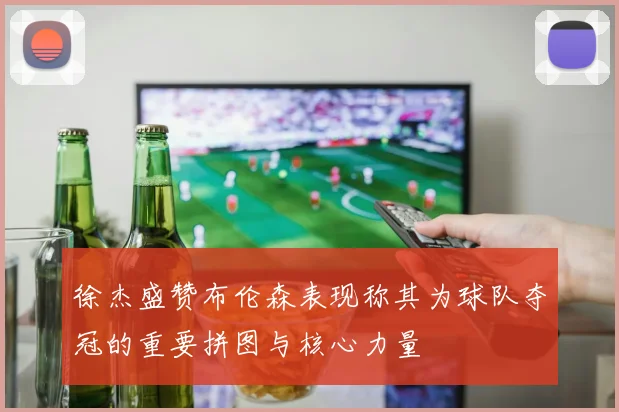 徐杰盛赞布伦森表现称其为球队夺冠的重要拼图与核心力量