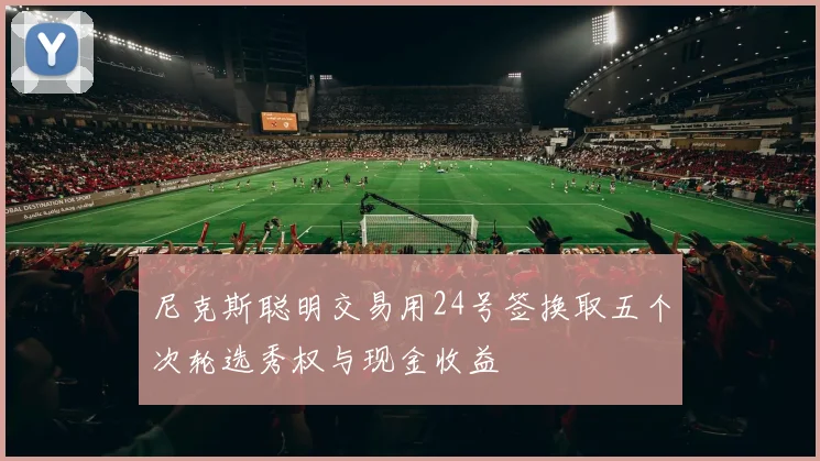 尼克斯聪明交易用24号签换取五个次轮选秀权与现金收益