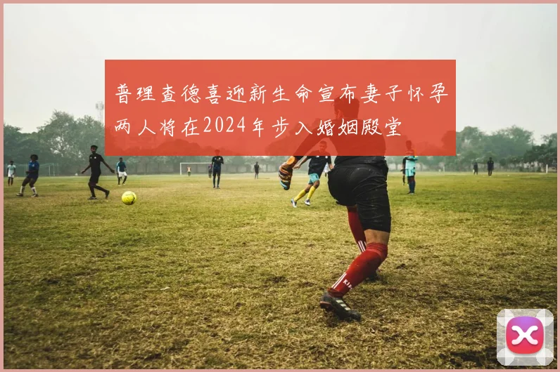 普理查德喜迎新生命宣布妻子怀孕两人将在2024年步入婚姻殿堂