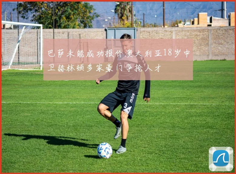 巴萨未能成功报价澳大利亚18岁中卫赫林顿多家豪门争抢人才