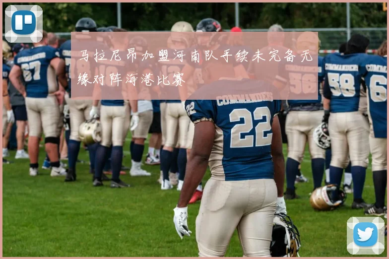 马拉尼昂加盟河南队手续未完备无缘对阵海港比赛