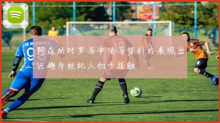 阿森纳对罗马中场马努科内表现出兴趣与经纪人初步接触