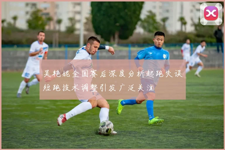 吴艳妮全国赛后深度分析起跑失误短跑技术调整引发广泛关注