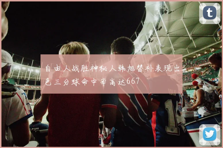 自由人战胜神秘人韩旭替补表现出色三分球命中率高达667