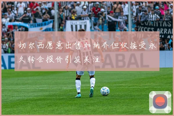 切尔西愿意出售加纳乔但仅接受永久转会报价引发关注