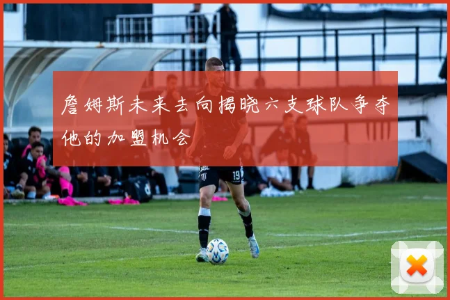 詹姆斯未来去向揭晓六支球队争夺他的加盟机会