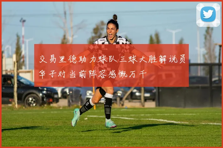 交易里德助力球队三球大胜解说员华子对当前阵容感慨万千