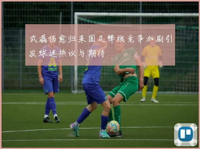 武磊伤愈归来国足锋线竞争加剧引发球迷热议与期待