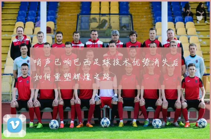 哨声已响巴西足球技术优势消失后如何重塑辉煌之路