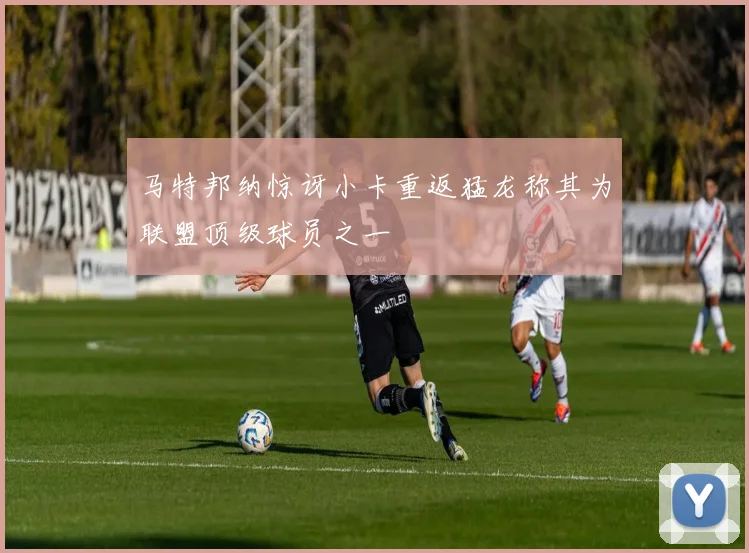 马特邦纳惊讶小卡重返猛龙称其为联盟顶级球员之一