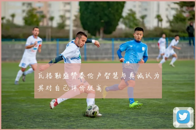瓦格勒盛赞泰伦卢智慧与真诚认为其对自己评价极高