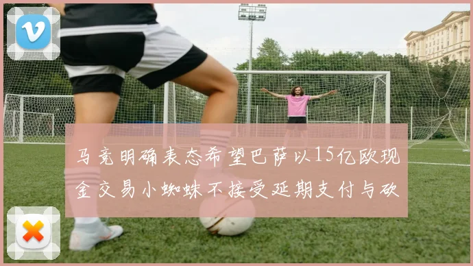 马竞明确表态希望巴萨以15亿欧现金交易小蜘蛛不接受延期支付与砍价