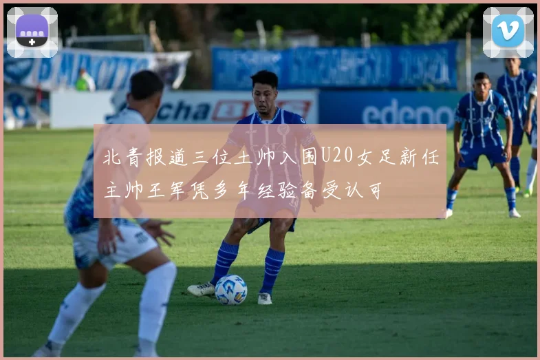 北青报道三位土帅入围U20女足新任主帅王军凭多年经验备受认可