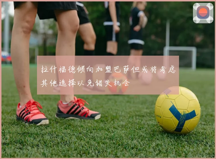 拉什福德倾向加盟巴萨但或将考虑其他选择以免错失机会
